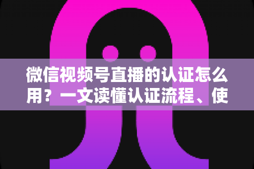 微信视频号直播的认证怎么用？一文读懂认证流程、使用方法与运营价值