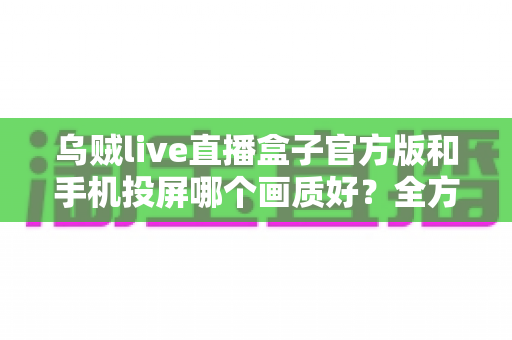 乌贼live直播盒子官方版和手机投屏哪个画质好?全方位画质对比与优化指南 乌贼live直播盒子官方版和手机投屏哪个画质好?全方位画质对比与优化指南