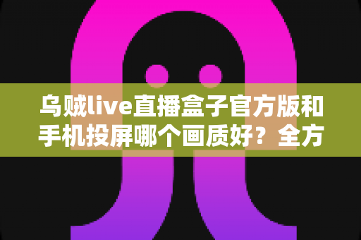 乌贼live直播盒子官方版和手机投屏哪个画质好?全方位画质对比与优化指南 乌贼live直播盒子官方版和手机投屏哪个画质好?全方位画质对比与优化指南