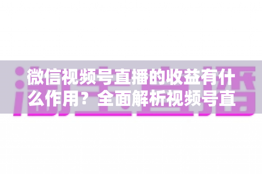 微信视频号直播的收益有什么作用?全面解析视频号直播变现的价值与意义 微信视频号直播的收益有什么作用?全面解析视频号直播变现的价值与意义