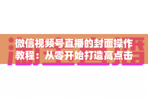 微信视频号直播的封面操作教程：从零开始打造高点击率直播间的完整指南