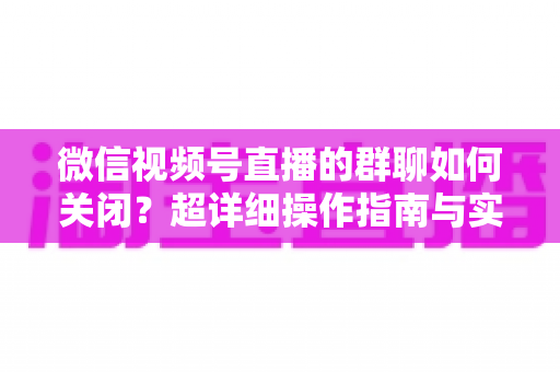 微信视频号直播的群聊如何关闭？超详细操作指南与实用技巧全解析