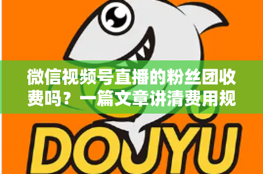 微信视频号直播的粉丝团收费吗？一篇文章讲清费用规则、粉丝权益与理性消费指南