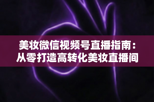 美妆微信视频号直播指南：从零打造高转化美妆直播间的全流程攻略
