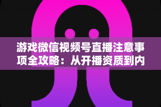 游戏微信视频号直播注意事项全攻略：从开播资质到内容合规，新手主播必读的避坑与涨粉指南