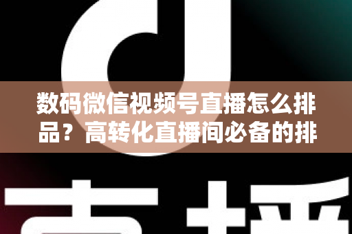 数码微信视频号直播怎么排品？高转化直播间必备的排品逻辑与实操全攻略