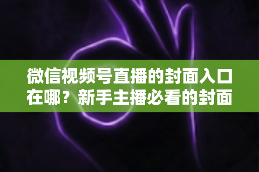 微信视频号直播的封面入口在哪？新手主播必看的封面设置全流程指南