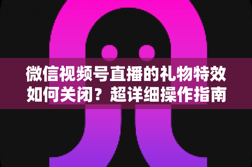 微信视频号直播的礼物特效如何关闭?超详细操作指南与实用技巧全解析 微信视频号直播的礼物特效如何关闭?超详细操作指南与实用技巧全解析