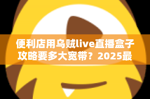 便利店用乌贼live直播盒子攻略要多大宽带?2025最新带宽配置全解析与实战避坑指南 便利店用乌贼live直播盒子攻略要多大宽带?2025最新带宽配置全解析与实战避坑指南