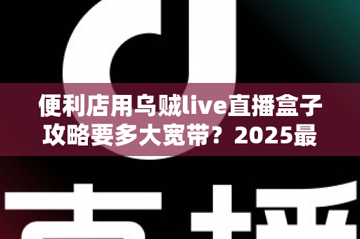 便利店用乌贼live直播盒子攻略要多大宽带？2025最新带宽配置全解析与实战避坑指南