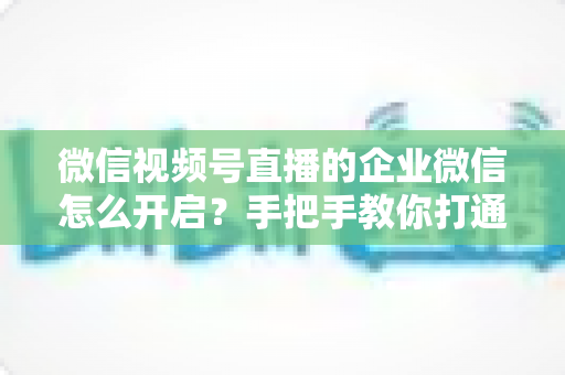 微信视频号直播的企业微信怎么开启?手把手教你打通私域直播全流程(2025最新指南) 微信视频号直播的企业微信怎么开启?手把手教你打通私域直播全流程(2025最新指南)