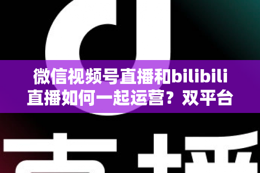 微信视频号直播和bilibili直播如何一起运营？双平台直播协同运营全攻略与实战指南
