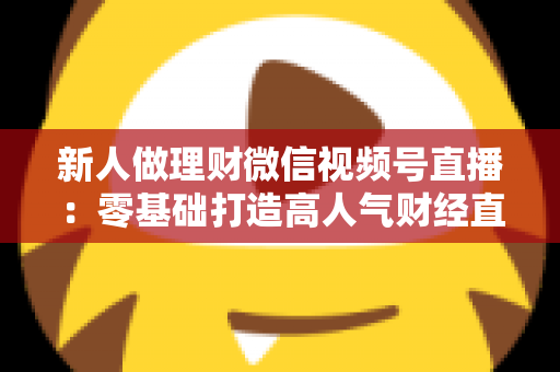 新人做理财微信视频号直播：零基础打造高人气财经直播间的实战全攻略