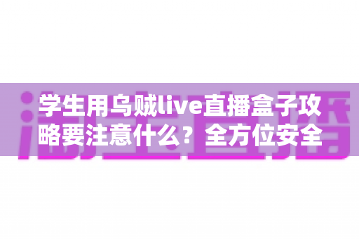 学生用乌贼live直播盒子攻略要注意什么?全方位安全使用指南与实用技巧详解 学生用乌贼live直播盒子攻略要注意什么?全方位安全使用指南与实用技巧详解