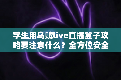 学生用乌贼live直播盒子攻略要注意什么？全方位安全使用指南与实用技巧详解