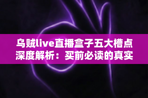 乌贼live直播盒子五大槽点深度解析：买前必读的真实体验避坑指南