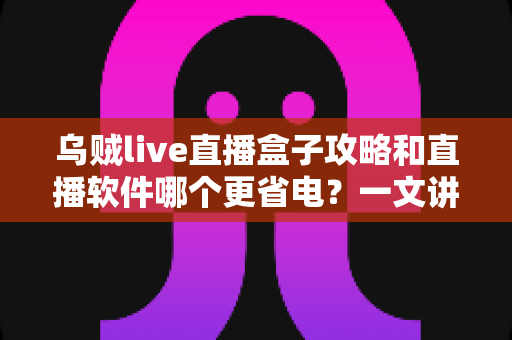 乌贼live直播盒子攻略和直播软件哪个更省电？一文讲透安装设置技巧与续航优化全指南
