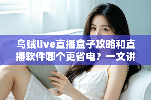 乌贼live直播盒子攻略和直播软件哪个更省电？一文讲透安装设置技巧与续航优化全指南