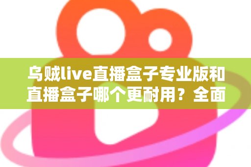 乌贼live直播盒子专业版和直播盒子哪个更耐用?全面解析使用寿命与选购指南 乌贼live直播盒子专业版和直播盒子哪个更耐用?全面解析使用寿命与选购指南