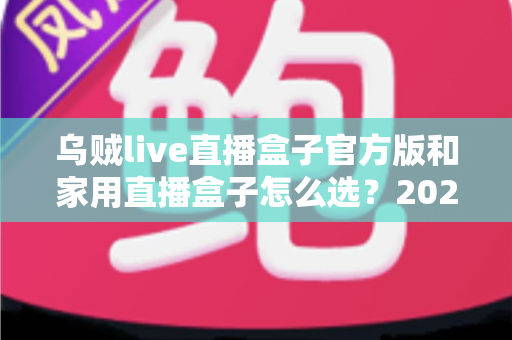 乌贼live直播盒子官方版和家用直播盒子怎么选？2025年最新选购指南助你一键避坑