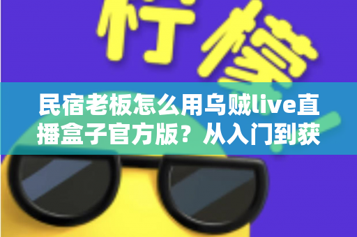 民宿老板怎么用乌贼live直播盒子官方版？从入门到获客的实战全攻略
