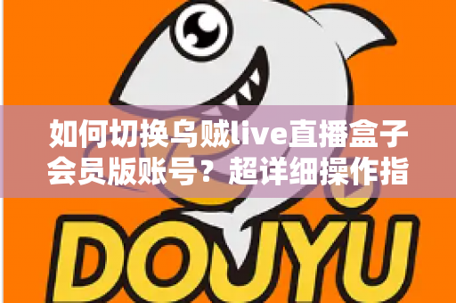 如何切换乌贼live直播盒子会员版账号？超详细操作指南与避坑技巧全解析