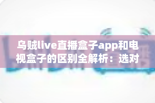 乌贼live直播盒子app和电视盒子的区别全解析：选对观影方案，畅享高清大屏新体验