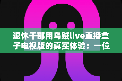 退休干部用乌贼live直播盒子电视版的真实体验：一位六旬老人的大屏观影心得与深度分享