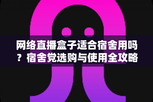 网络直播盒子适合宿舍用吗？宿舍党选购与使用全攻略，看完再决定不踩坑
