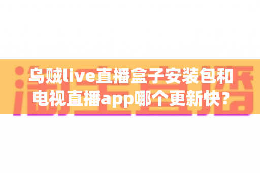 乌贼live直播盒子安装包和电视直播app哪个更新快？深度对比分析与实用指南