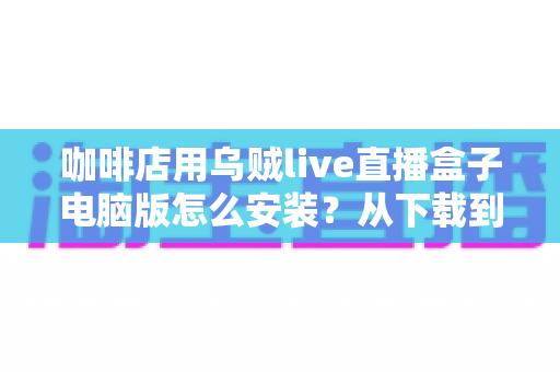 咖啡店用乌贼live直播盒子电脑版怎么安装？从下载到开播的完整安装指南