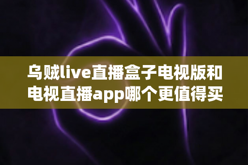 乌贼live直播盒子电视版和电视直播app哪个更值得买？2025年家庭观影选购终极指南