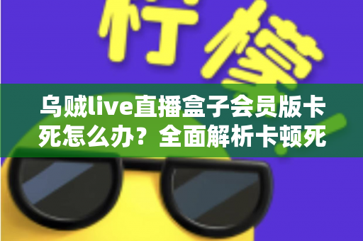 乌贼live直播盒子会员版卡死怎么办?全面解析卡顿死机的解决方法与预防技巧 乌贼live直播盒子会员版卡死怎么办?全面解析卡顿死机的解决方法与预防技巧
