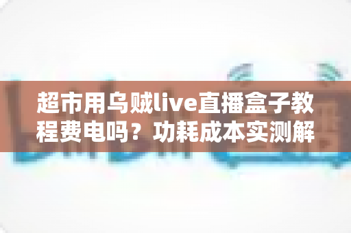 超市用乌贼live直播盒子教程费电吗?功耗成本实测解析与省电指南 超市用乌贼live直播盒子教程费电吗?功耗成本实测解析与省电指南
