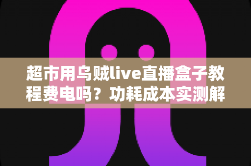 超市用乌贼live直播盒子教程费电吗?功耗成本实测解析与省电指南 超市用乌贼live直播盒子教程费电吗?功耗成本实测解析与省电指南