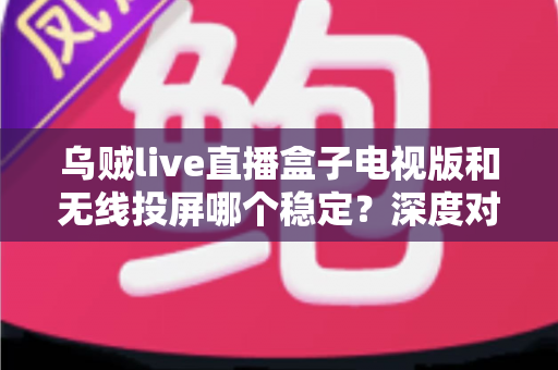 乌贼live直播盒子电视版和无线投屏哪个稳定？深度对比分析与实用优化指南