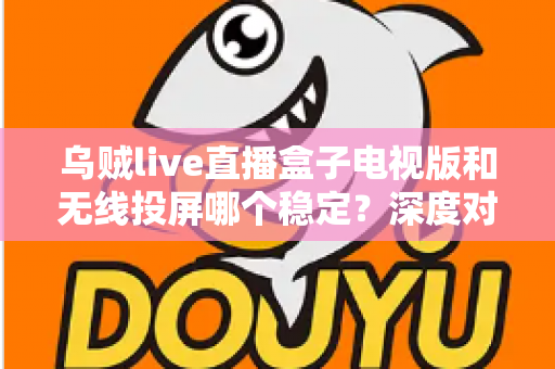 乌贼live直播盒子电视版和无线投屏哪个稳定？深度对比分析与实用优化指南