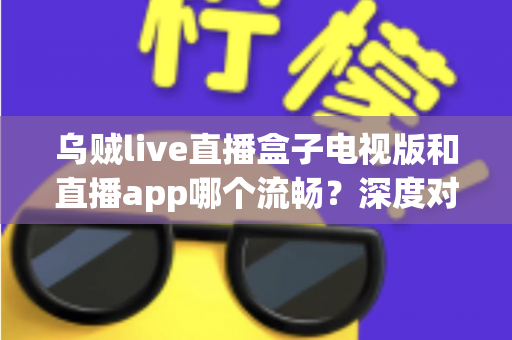 乌贼live直播盒子电视版和直播app哪个流畅？深度对比帮你选出最佳观影方案