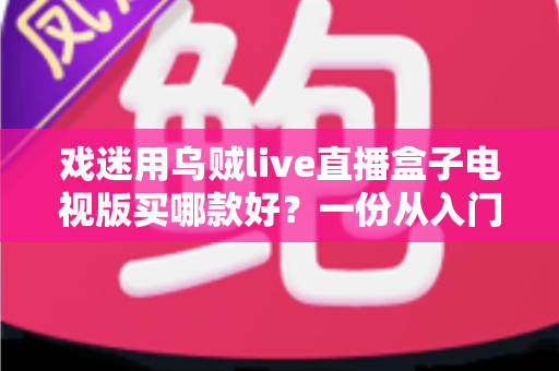 戏迷用乌贼live直播盒子电视版买哪款好?一份从入门到旗舰的实用选购攻略 戏迷用乌贼live直播盒子电视版买哪款好?一份从入门到旗舰的实用选购攻略