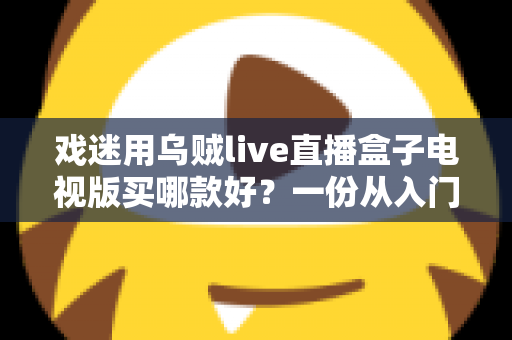 戏迷用乌贼live直播盒子电视版买哪款好？一份从入门到旗舰的实用选购攻略