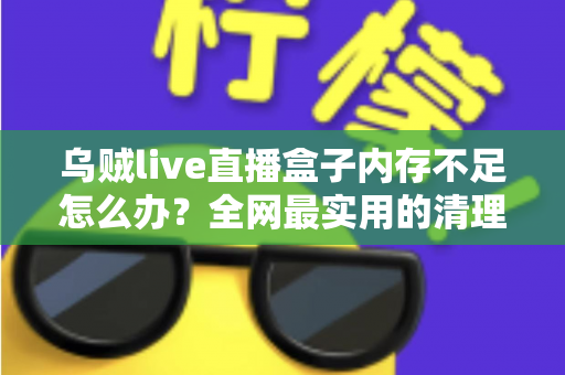 乌贼live直播盒子内存不足怎么办？全网最实用的清理优化指南，轻松恢复流畅体验