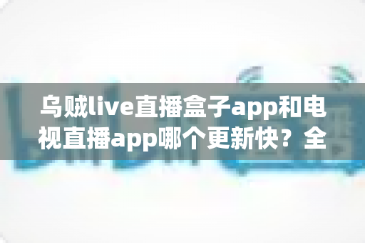 乌贼live直播盒子app和电视直播app哪个更新快？全面对比解析与选择指南