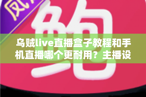 乌贼live直播盒子教程和手机直播哪个更耐用?主播设备选择全攻略深度解析 乌贼live直播盒子教程和手机直播哪个更耐用?主播设备选择全攻略深度解析