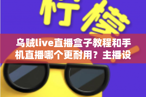 乌贼live直播盒子教程和手机直播哪个更耐用？主播设备选择全攻略深度解析