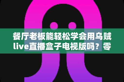 餐厅老板能轻松学会用乌贼live直播盒子电视版吗？零基础也能快速开播的实用指南