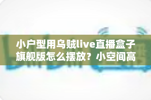 小户型用乌贼live直播盒子旗舰版怎么摆放?小空间高效布置全攻略 小户型用乌贼live直播盒子旗舰版怎么摆放?小空间高效布置全攻略
