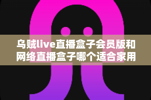 乌贼live直播盒子会员版和网络直播盒子哪个适合家用?家庭观影直播设备深度对比与避坑选购指南 乌贼live直播盒子会员版和网络直播盒子哪个适合家用?家庭观影直播设备深度对比与避坑选购指南