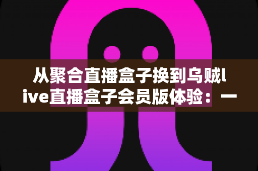 从聚合直播盒子换到乌贼live直播盒子会员版体验:一次真实换用后的深度评测与使用心得 从聚合直播盒子换到乌贼live直播盒子会员版体验:一次真实换用后的深度评测与使用心得