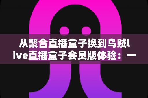 从聚合直播盒子换到乌贼live直播盒子会员版体验：一次真实换用后的深度评测与使用心得
