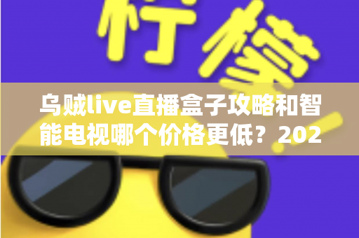乌贼live直播盒子攻略和智能电视哪个价格更低?2025年家庭影音性价比选购全指南 乌贼live直播盒子攻略和智能电视哪个价格更低?2025年家庭影音性价比选购全指南